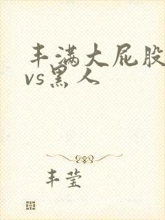 丰满大屁股熟女vs黑人