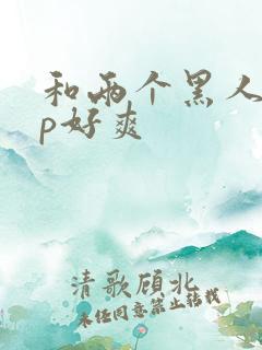 和两个黑人玩3p好爽