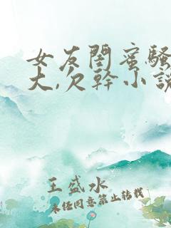 女友闺蜜骚奶真大,欠干小说