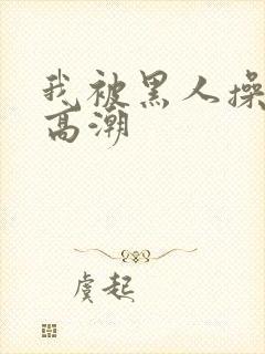 我被黑人操到了高潮