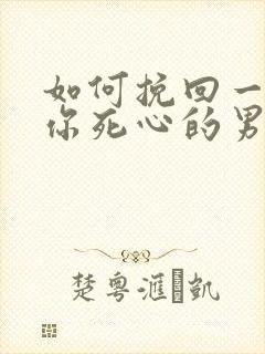 如何挽回一个对你死心的男人