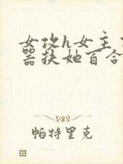 女攻h女主有性器扶她百合