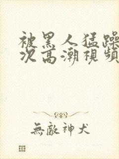 被黑人猛躁4o次高潮视频