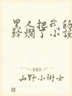 黑人把我的骚b干烂了小说