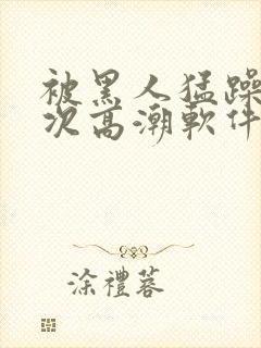 被黑人猛躁12次高潮软件