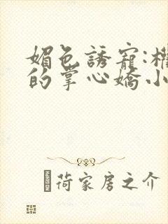 媚色诱宠:权臣的掌心娇小说全文免费阅读