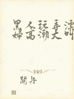 黑人玩弄漂亮少妇高潮大叫