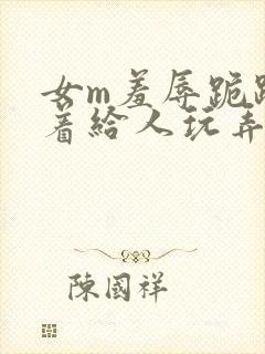 女m羞辱跪趴撅着给人玩弄h