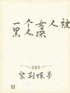 一个女人被三个黑人操