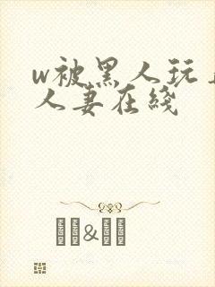 w被黑人玩弄的人妻在线