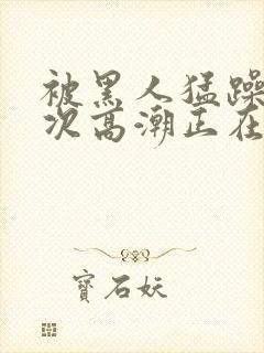 被黑人猛躁10次高潮正在潘