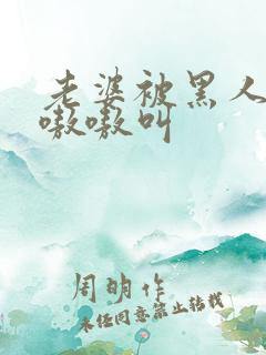 老婆被黑人整的嗷嗷叫