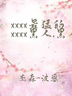 xxxx最猛的xxxx黑人,黑人巨大极品