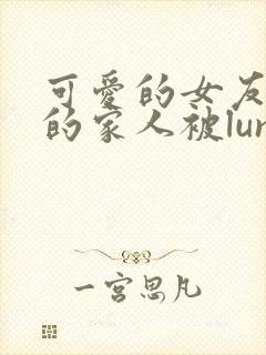 可爱的女友和她的家人被lunjian调教