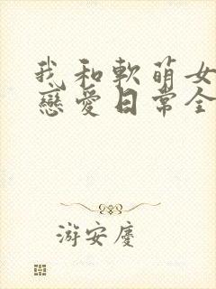 我和软萌女友的恋爱日常全本免费下载