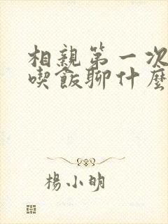 相亲第一次见面吃饭聊什么话题