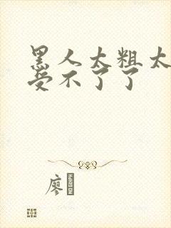 黑人太粗太深了受不了了