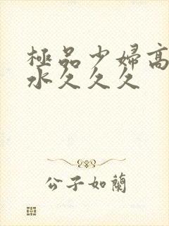 极品少妇高潮喷水久久久