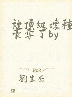 被顶级坏种强取豪夺了by