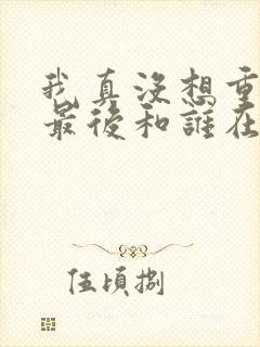 我真没想重生啊最后和谁在一起了