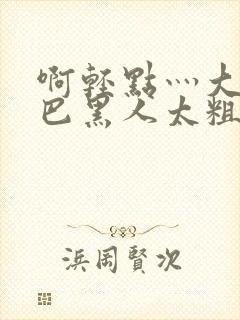 啊轻点灬大ji巴黑人太粗太长了