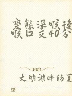 变态深喉后仰深喉囗交40分钟