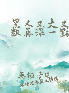 黑人又大又硬又粗再深一点