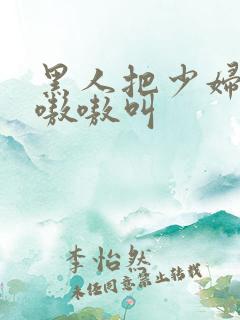 黑人把少妇日的嗷嗷叫