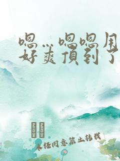 嗯…嗯嗯用力啊好爽顶到了小说