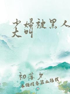 少妇被黑人日的大叫