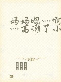 妈妈嗯灬啊灬快灬高潮了小说