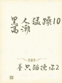 黑人猛躁10次高潮