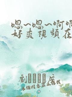 嗯~嗯~啊啊啊好爽视频在线