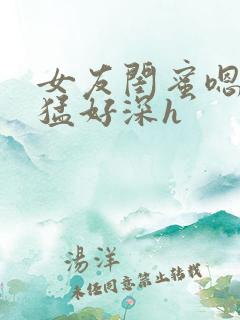 女友闺蜜嗯啊好猛好深h