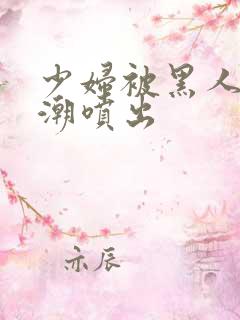 少妇被黑人到高潮喷出