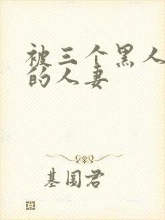 被三个黑人中出的人妻