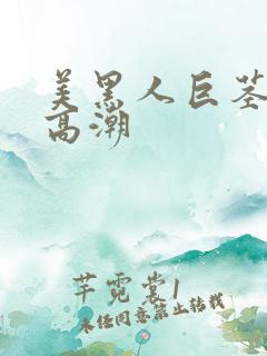 美黑人巨茎美女高潮