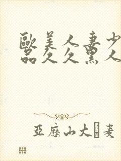 欧美人妻少妇精品久久黑人