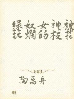 绿奴女神被黑人玩烂的校花小说