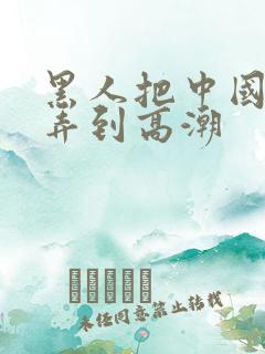 黑人把中国少妇弄到高潮