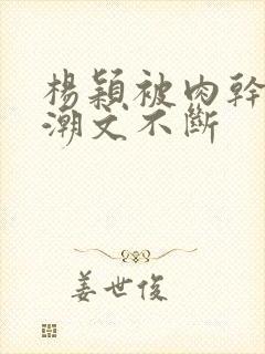 杨颖被肉干高h潮文不断