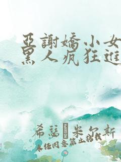 亚谢娇小女人被黑人疯狂进入