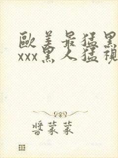 欧美最猛黑人xxxx黑人猛视频