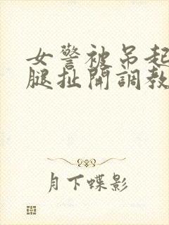 女警被吊起来两腿扯开调教小说