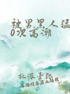 被男黑人猛躁10次高潮