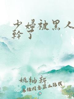 少妇被黑人老外干了