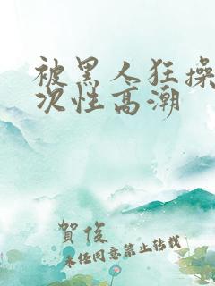 被黑人狂操10次性高潮