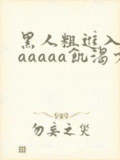 黑人粗进入欧美aaaaa饥渴少妇