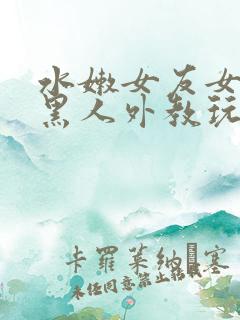 水嫩女友女友被黑人外教玩弄