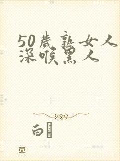 50岁熟女人妻深喉黑人